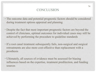 CONCLUSION
• The outcome data and potential prognostic factors should be considered
during treatment options appraisal and planning
• Despite the fact that most important prognostic factors are beyond the
control of clinicians, optimal outcomes for individual cases may still be
achieved by performing the procedure to guideline standards
• If a root canal treatment subsequently fails, non-surgical and surgical
retreatments are also more cost-effective than replacement with a
prosthesis
• Ultimately, all sources of evidence must be assessed for biasing
influences based on the expertise, treatment predilection, and funding
sources
74
 