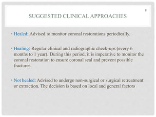 SUGGESTED CLINICALAPPROACHES
• Healed: Advised to monitor coronal restorations periodically.
• Healing: Regular clinical and radiographic check-ups (every 6
months to 1 year). During this period, it is imperative to monitor the
coronal restoration to ensure coronal seal and prevent possible
fractures.
• Not healed: Advised to undergo non-surgical or surgical retreatment
or extraction. The decision is based on local and general factors
8
 