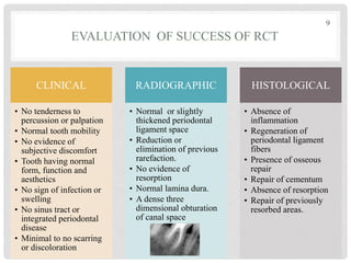EVALUATION OF SUCCESS OF RCT
CLINICAL
• No tenderness to
percussion or palpation
• Normal tooth mobility
• No evidence of
subjective discomfort
• Tooth having normal
form, function and
aesthetics
• No sign of infection or
swelling
• No sinus tract or
integrated periodontal
disease
• Minimal to no scarring
or discoloration
RADIOGRAPHIC
• Normal or slightly
thickened periodontal
ligament space
• Reduction or
elimination of previous
rarefaction.
• No evidence of
resorption
• Normal lamina dura.
• A dense three
dimensional obturation
of canal space
HISTOLOGICAL
• Absence of
inflammation
• Regeneration of
periodontal ligament
fibers
• Presence of osseous
repair
• Repair of cementum
• Absence of resorption
• Repair of previously
resorbed areas.
9
 