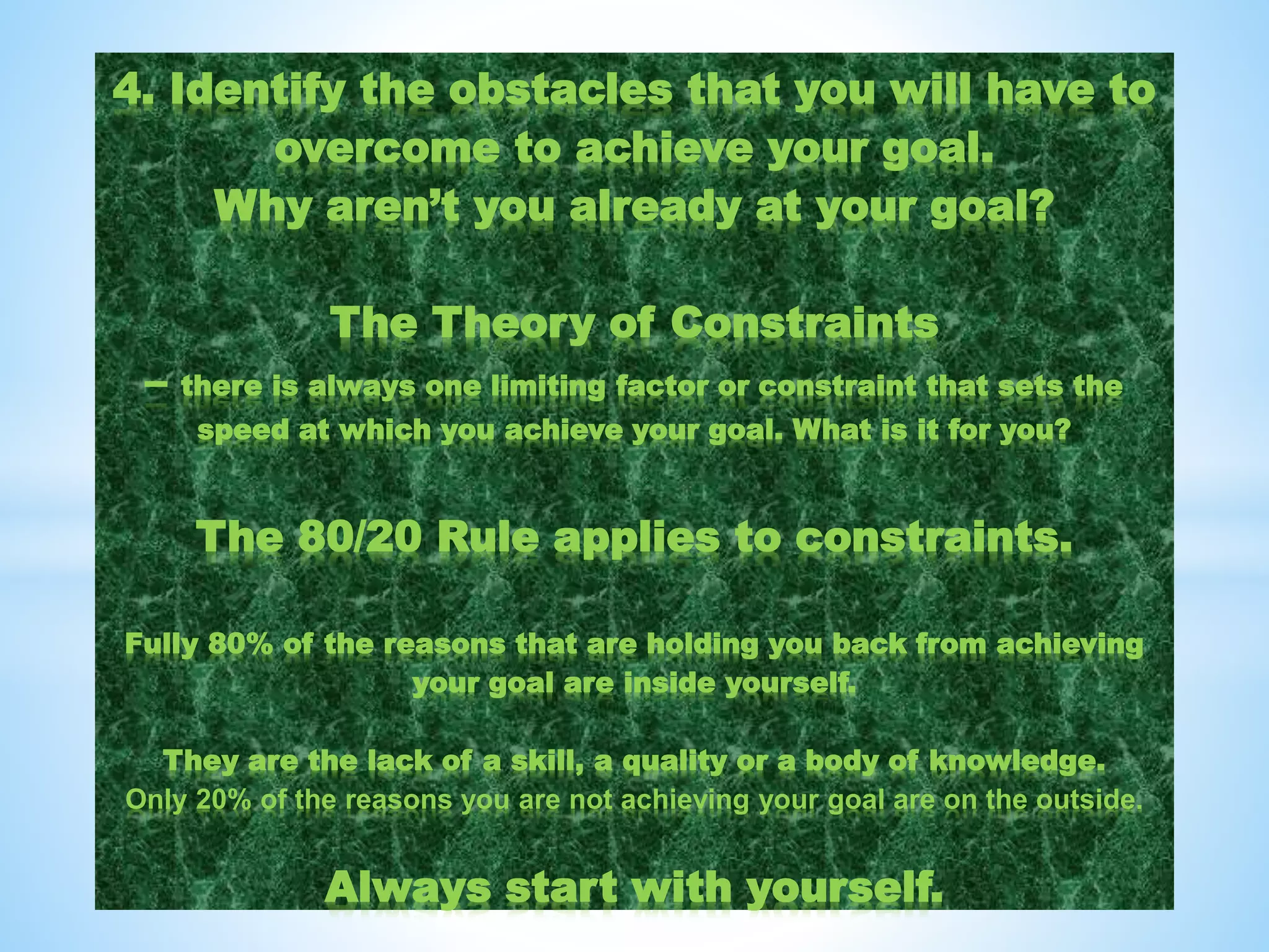 4. Identify the obstacles that you will have to
overcome to achieve your goal.
Why aren’t you already at your goal?
The Theory of Constraints
– there is always one limiting factor or constraint that sets the
speed at which you achieve your goal. What is it for you?
The 80/20 Rule applies to constraints.
Fully 80% of the reasons that are holding you back from achieving
your goal are inside yourself.
They are the lack of a skill, a quality or a body of knowledge.
Only 20% of the reasons you are not achieving your goal are on the outside.
Always start with yourself.
 