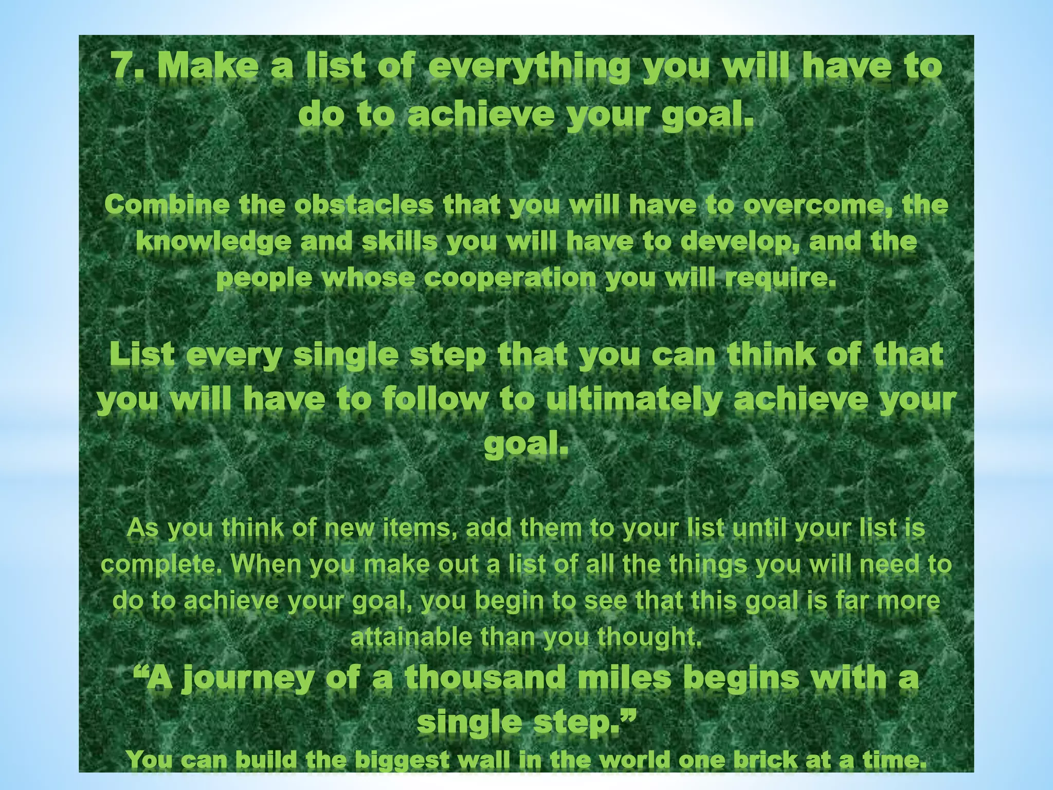 7. Make a list of everything you will have to
do to achieve your goal.
Combine the obstacles that you will have to overcome, the
knowledge and skills you will have to develop, and the
people whose cooperation you will require.
List every single step that you can think of that
you will have to follow to ultimately achieve your
goal.
As you think of new items, add them to your list until your list is
complete. When you make out a list of all the things you will need to
do to achieve your goal, you begin to see that this goal is far more
attainable than you thought.
“A journey of a thousand miles begins with a
single step.”
You can build the biggest wall in the world one brick at a time.
 