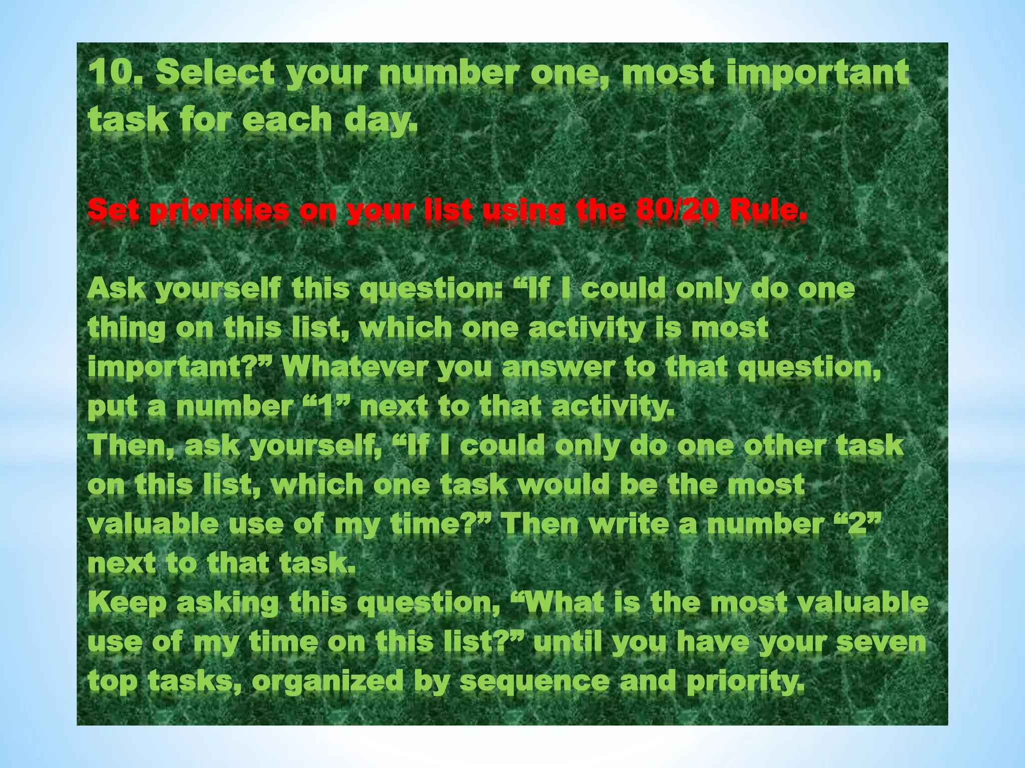 10. Select your number one, most important
task for each day.
Set priorities on your list using the 80/20 Rule.
Ask yourself this question: “If I could only do one
thing on this list, which one activity is most
important?” Whatever you answer to that question,
put a number “1” next to that activity.
Then, ask yourself, “If I could only do one other task
on this list, which one task would be the most
valuable use of my time?” Then write a number “2”
next to that task.
Keep asking this question, “What is the most valuable
use of my time on this list?” until you have your seven
top tasks, organized by sequence and priority.
 