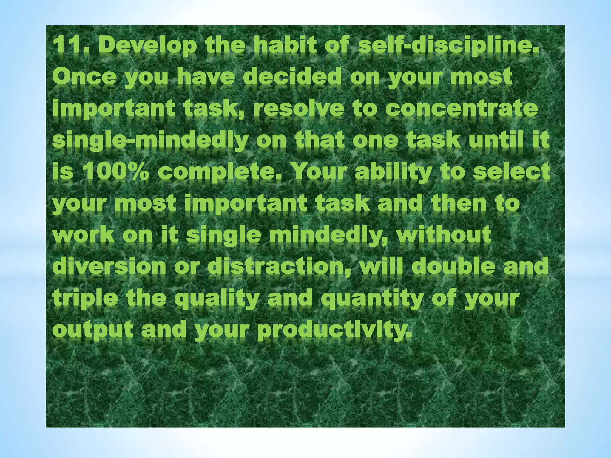 11. Develop the habit of self-discipline.
Once you have decided on your most
important task, resolve to concentrate
single-mindedly on that one task until it
is 100% complete. Your ability to select
your most important task and then to
work on it single mindedly, without
diversion or distraction, will double and
triple the quality and quantity of your
output and your productivity.
 