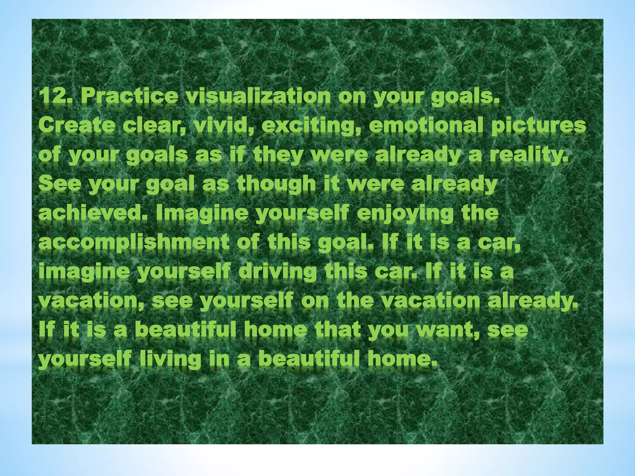 12. Practice visualization on your goals.
Create clear, vivid, exciting, emotional pictures
of your goals as if they were already a reality.
See your goal as though it were already
achieved. Imagine yourself enjoying the
accomplishment of this goal. If it is a car,
imagine yourself driving this car. If it is a
vacation, see yourself on the vacation already.
If it is a beautiful home that you want, see
yourself living in a beautiful home.
 