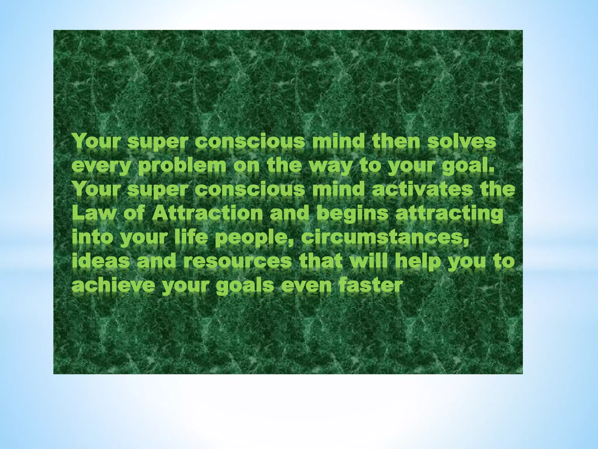 Your super conscious mind then solves
every problem on the way to your goal.
Your super conscious mind activates the
Law of Attraction and begins attracting
into your life people, circumstances,
ideas and resources that will help you to
achieve your goals even faster
 