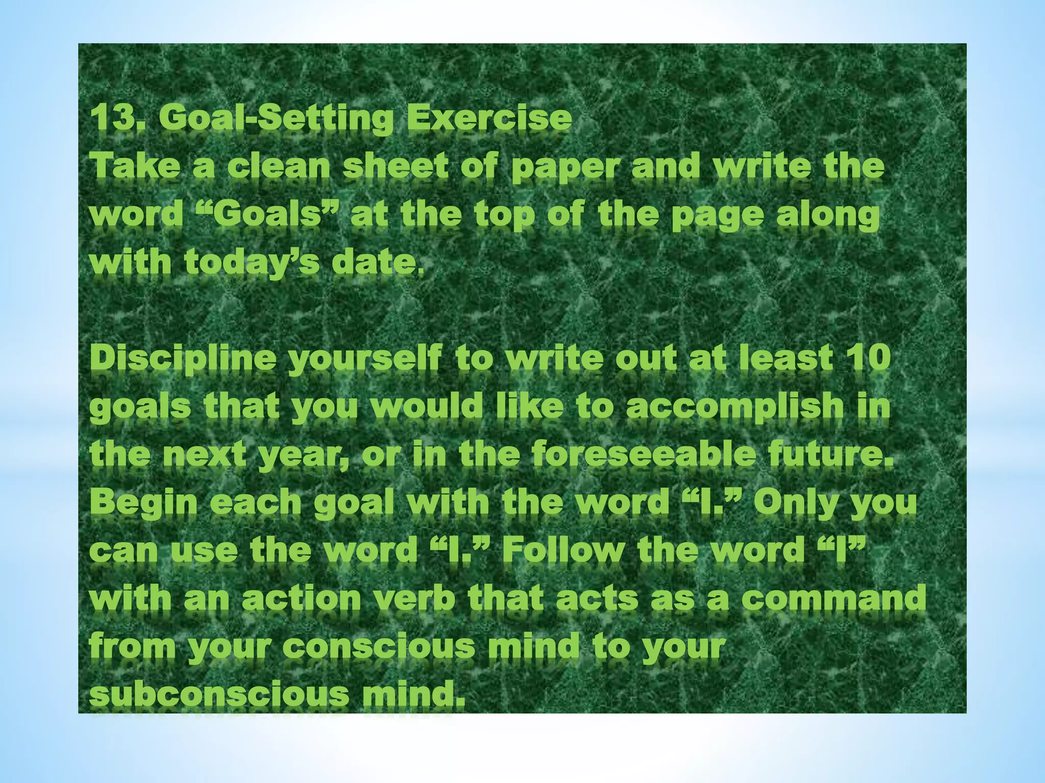 13. Goal-Setting Exercise
Take a clean sheet of paper and write the
word “Goals” at the top of the page along
with today’s date.
Discipline yourself to write out at least 10
goals that you would like to accomplish in
the next year, or in the foreseeable future.
Begin each goal with the word “I.” Only you
can use the word “I.” Follow the word “I”
with an action verb that acts as a command
from your conscious mind to your
subconscious mind.
 