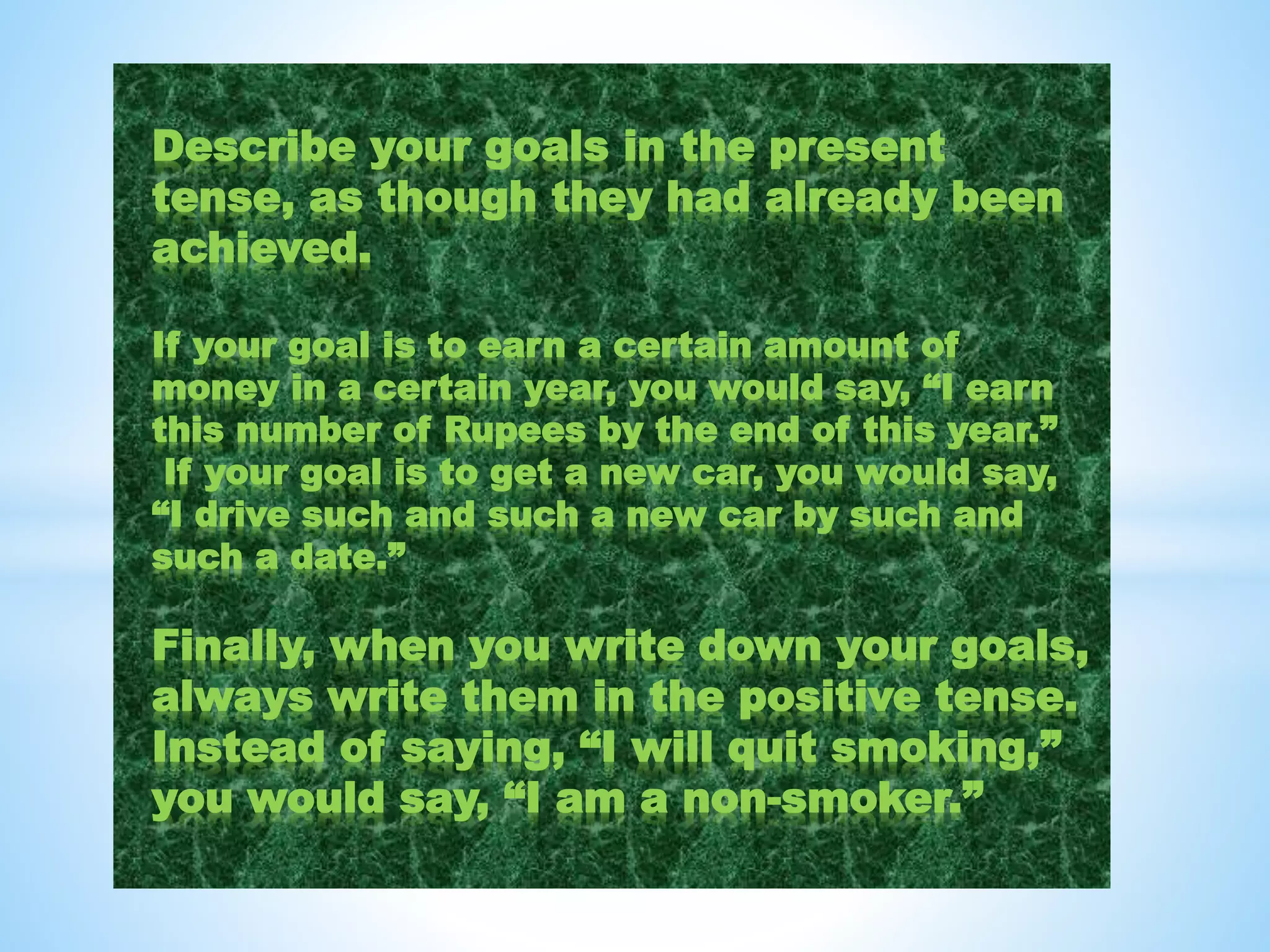 Describe your goals in the present
tense, as though they had already been
achieved.
If your goal is to earn a certain amount of
money in a certain year, you would say, “I earn
this number of Rupees by the end of this year.”
If your goal is to get a new car, you would say,
“I drive such and such a new car by such and
such a date.”
Finally, when you write down your goals,
always write them in the positive tense.
Instead of saying, “I will quit smoking,”
you would say, “I am a non-smoker.”
 