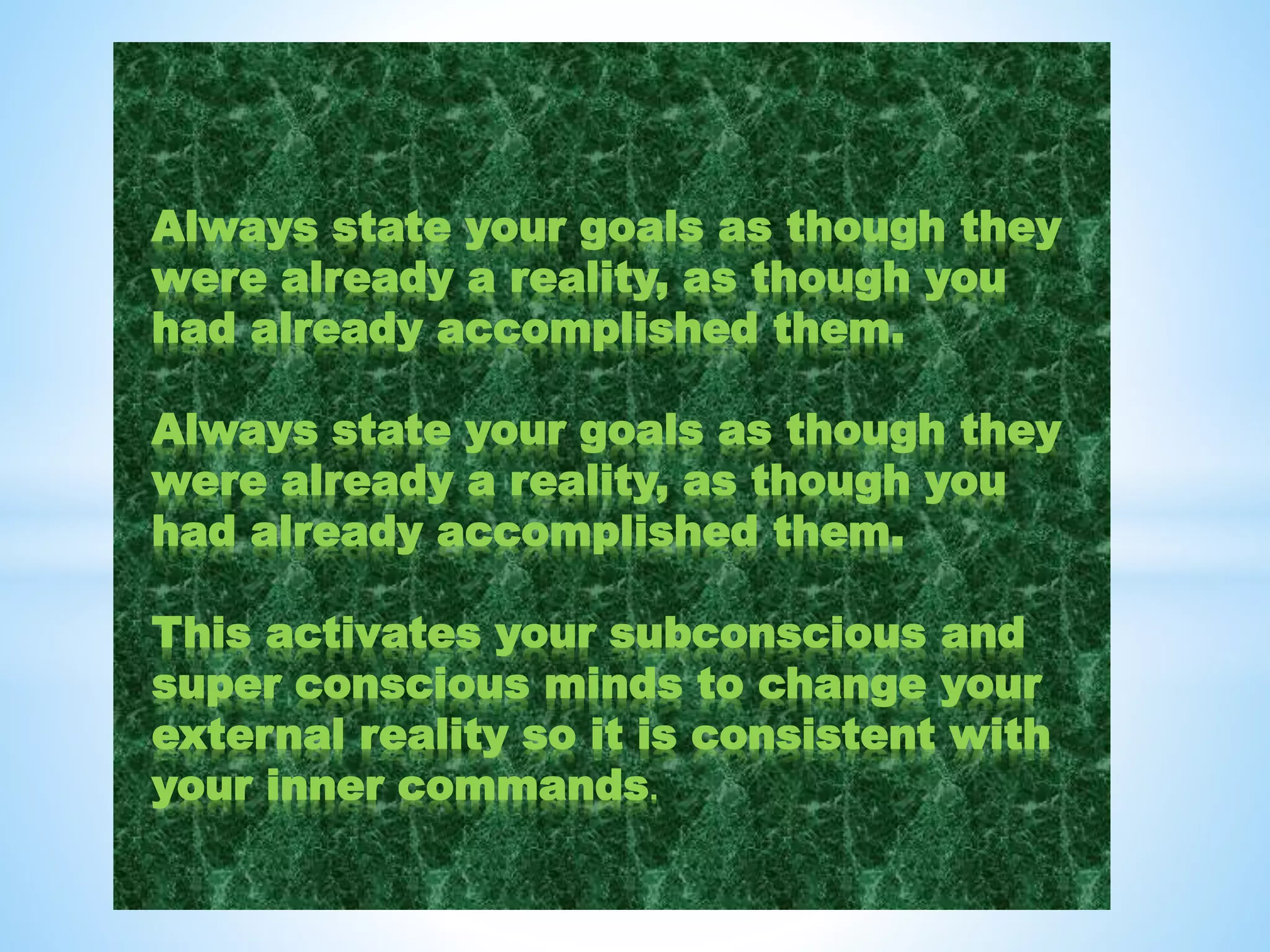 Always state your goals as though they
were already a reality, as though you
had already accomplished them.
Always state your goals as though they
were already a reality, as though you
had already accomplished them.
This activates your subconscious and
super conscious minds to change your
external reality so it is consistent with
your inner commands.
 