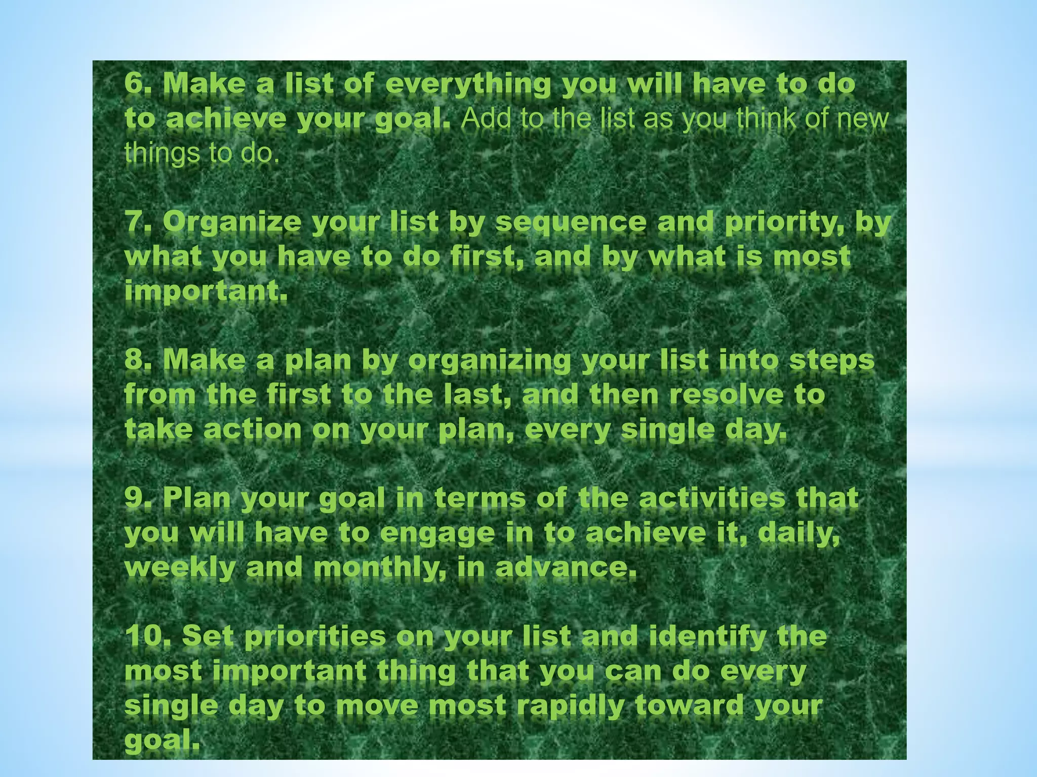 6. Make a list of everything you will have to do
to achieve your goal. Add to the list as you think of new
things to do.
7. Organize your list by sequence and priority, by
what you have to do first, and by what is most
important.
8. Make a plan by organizing your list into steps
from the first to the last, and then resolve to
take action on your plan, every single day.
9. Plan your goal in terms of the activities that
you will have to engage in to achieve it, daily,
weekly and monthly, in advance.
10. Set priorities on your list and identify the
most important thing that you can do every
single day to move most rapidly toward your
goal.
 
