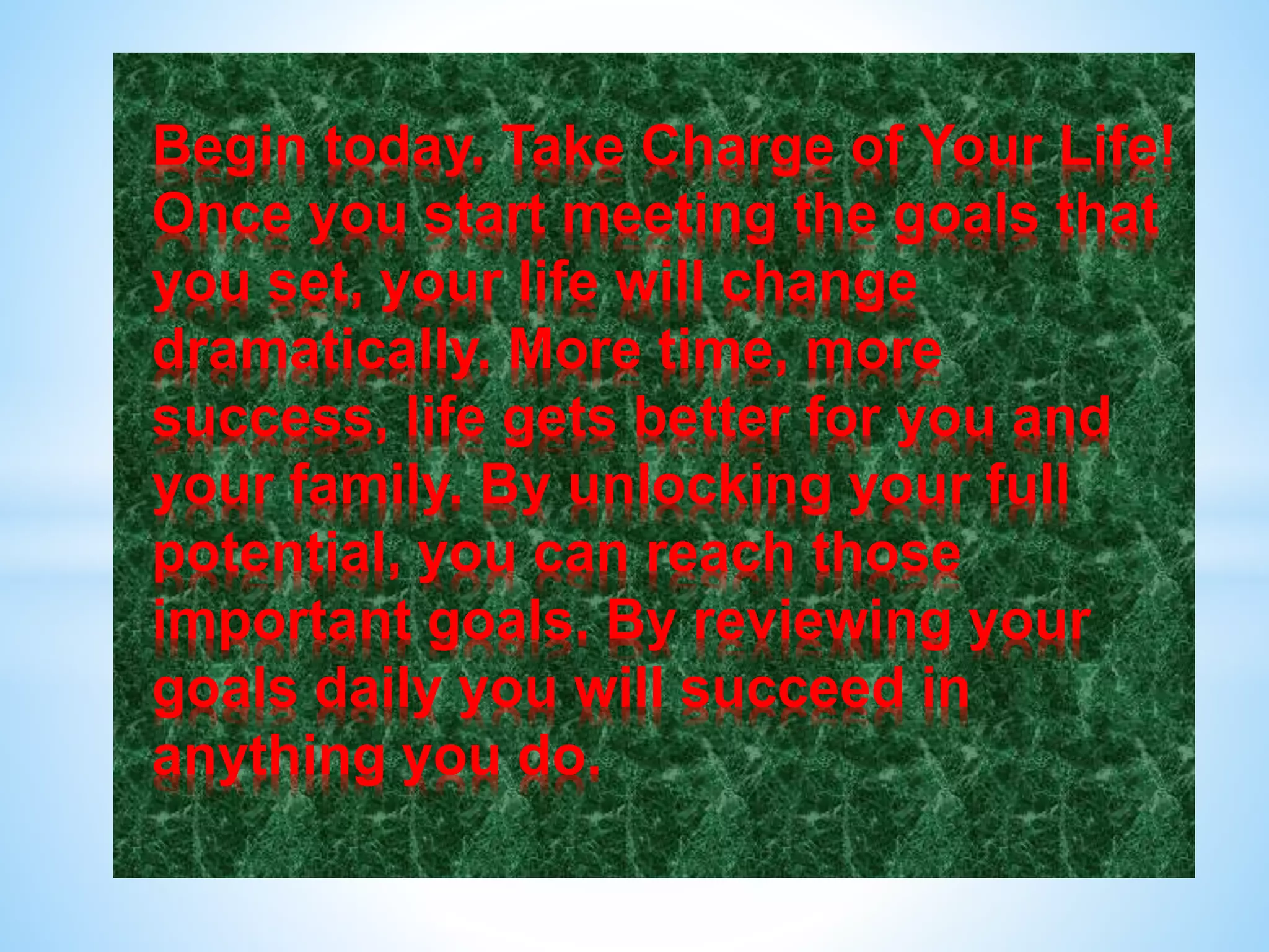 Begin today. Take Charge of Your Life!
Once you start meeting the goals that
you set, your life will change
dramatically. More time, more
success, life gets better for you and
your family. By unlocking your full
potential, you can reach those
important goals. By reviewing your
goals daily you will succeed in
anything you do.
 