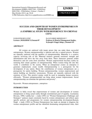 International Journal of Management Research and Development (IJMRD), ISSN 2248 – 938X(Print)
  International Journal Management Research and
Development (IJMRD), ISSN 2248 1, Number 2, May-October (2011)
  ISSN 2248 – 9398(Online), Volume – 938X(Print)                         IJMRD
ISSN 2248 – 9398(Online), Volume 1, Number 2
May-October (2011), pp. 38-46                                         © PRJ PUBLICATION
© PRJ Publication, http://www.prjpublication.com/IJMRD.asp




          SUCCESS AND GROWTH OF WOMEN ENTREPRENRUS IN
                         THEIR DEVELOPMENT
           (A EMPIRICAL STUDY WITH REFERENCE TO CHENNAI
                                CITY)

  D.SHANTHI REVATHI*                             Dr.JAYASREE KRISHNAN**
  Lecturer ,MGR.IHMCT,Chennai-87                 Professor & Head of Management Studies,
                                                 St.Joseph’s Engg.College, ,Chennai-119

  ABSTRACT

          All women are endowed with innate power that can make them successful
  entrepreneurs. Women entrepreneurship is inherent and also a natural process. Women
  are naturally endowed with the qualities of entrepreneurship. Maternity is a creative
  capacity involving risk of life. Maternal instincts generate enormous strength and
  determination that drive the fear away from them. These characters generate within
  themselves and not come from elsewhere. Women empowerment becomes reality by
  nurturing their innate qualities of entrepreneurship. When women bring life into this
  world, it contributes to the society. When an entrepreneur creates an enterprise it
  generates employment, create wealth. Entrepreneurship is a prerequisite for the
  development of any nation. Hence the contributions of women entrepreneurs are a
  prerequisite for nation building. Women entrepreneurship, women empowerment and
  nation building are therefore synonymous. Women are naturally endowed with the
  emotions of love. This positive energy could be used in managing human resources
  efficiently. “Women entrepreneurship can bring about women empowerment. Social
  entrepreneurship can eliminate the ignorance and poverty”.

  Keywords : Women entrepreneurs , enterprises

  INTRODUCTION

  Women in India reveal that empowerment of women and development of women
  entrepreneurs to bring actual reality through constitutional goal of equality. (Leelamma
  Devasia, 1990). Lalitha Iyer s study (1991) on “Women Entrepreneurs Challenges and
  Strategies” analyses major constraints faced by women entrepreneurs and reflects upon
  specific policies and programmes for women entrepreneurship development.Kamala
  Singh s study (1992) on Women Entrepreneurs has made an attempt to diagnose the
  women entrepreneurs profile and has identified dominating entrepreneurial traits, their

                                               38
 