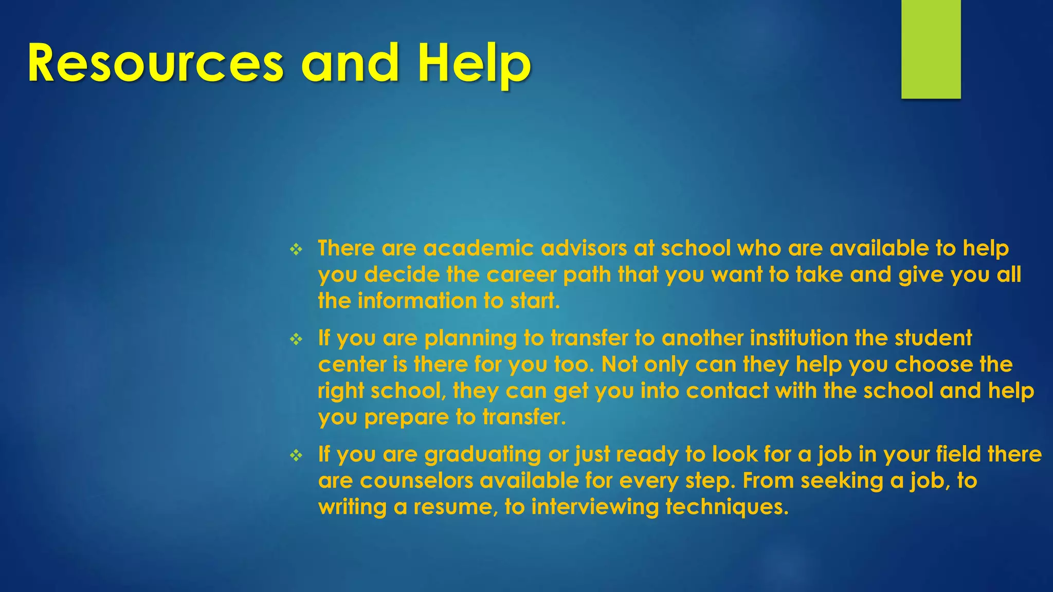 Resources and Help
 There are academic advisors at school who are available to help
you decide the career path that you want to take and give you all
the information to start.
 If you are planning to transfer to another institution the student
center is there for you too. Not only can they help you choose the
right school, they can get you into contact with the school and help
you prepare to transfer.
 If you are graduating or just ready to look for a job in your field there
are counselors available for every step. From seeking a job, to
writing a resume, to interviewing techniques.
 