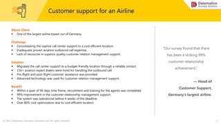 © 2017 Datamatics Business Solutions Ltd. All rights reserved. 1
Customer support for an Airline
About Client
 One of the largest airline based out of Germany.
Challenge
 Consolidating the captive call center support to a cost efficient location.
 Inadequate proven aviation outbound call expertise.
 Lack of resources in superior quality customer relation management support.
Solution
 Migrated the call center support to a budget-friendly location through a reliable contact.
 150+ aviation expert dialers were hired for handling the outbound call.
 Pre-flight and post-flight customer assistance was provided.
 Advanced technology was used for customer relation management support.
Benefit
 Within a span of 90 days time frame, recruitment and training for the agents was completed.
 99% improvement in the customer relationship management support.
 The system was operational before 4 weeks of the deadline.
 Over 80% cost optimization due to cost efficient location.
“Our survey found that there
has been a striking 99%
customer relationship
achievement.”
— Head of
Customer Support,
Germany’s largest airline.
 