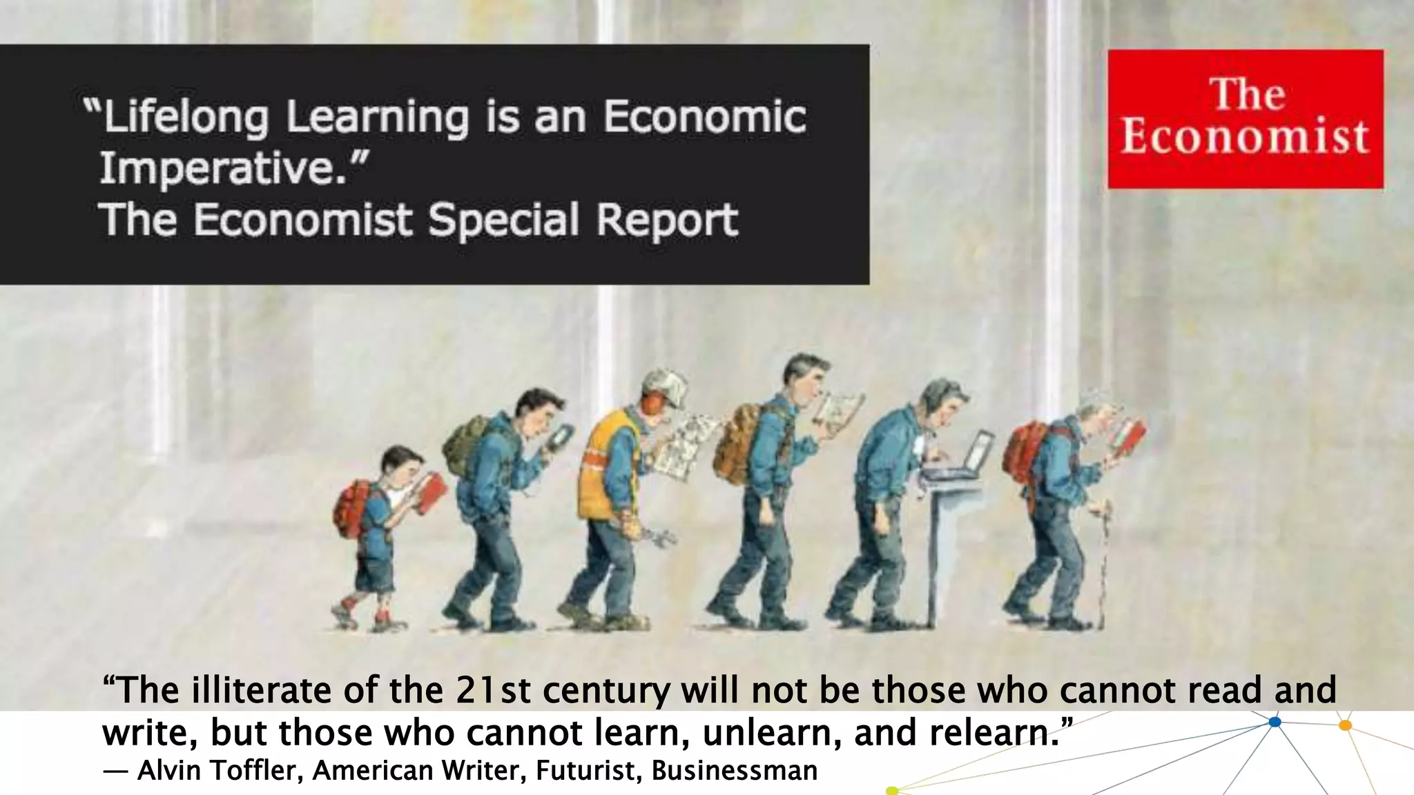 “The illiterate of the 21st century will not be those who cannot read and
write, but those who cannot learn, unlearn, and relearn.”
— Alvin Toffler, American Writer, Futurist, Businessman
 