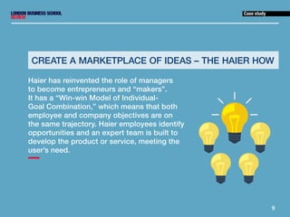 9
Case study
Haier has reinvented the role of managers
to become entrepreneurs and “makers”.
It has a “Win-win Model of In...