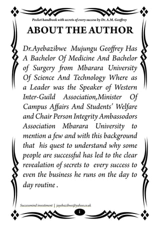 Successmind investiment | jayebazibwe@yahoo.co.uk
i
Pocket handbook with secrets of every success by Dr. A.M. Geoffrey
ABOUT THE AUTHOR
Dr.Ayebazibwe Mujungu Geoffrey Has
A Bachelor Of Medicine And Bachelor
of Surgery from Mbarara University
Of Science And Technology Where as
a Leader was the Speaker of Western
Inter-Guild Association,Minister Of
Campus Affairs And Students’ Welfare
and Chair Person Integrity Ambassodors
Association Mbarara University to
mention a few and with this background
that his quest to understand why some
people are successful has led to the clear
revealation of secrets to every success to
even the business he runs on the day to
day routine .
 