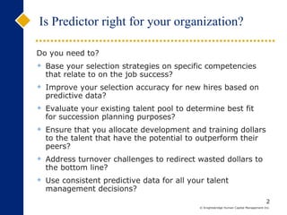 Do you need to? Base your selection strategies on specific competencies that relate to on the job success? Improve your selection accuracy for new hires based on predictive data? Evaluate your existing talent pool to determine best fit for succession planning purposes? Ensure that you allocate development and training dollars to the talent that have the potential to outperform their peers? Address turnover challenges to redirect wasted dollars to the bottom line? Use consistent predictive data for all your talent management decisions? Is Predictor right for your organization? 