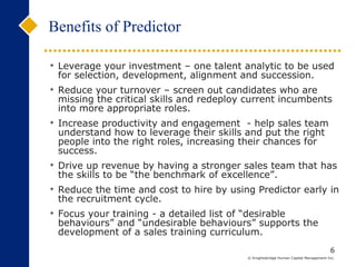 Benefits of Predictor Leverage your investment – one talent analytic to be used for selection, development, alignment and succession. Reduce your turnover – screen out candidates who are missing the critical skills and redeploy current incumbents into more appropriate roles. Increase productivity and engagement  - help sales team understand how to leverage their skills and put the right people into the right roles, increasing their chances for success. Drive up revenue by having a stronger sales team that has the skills to be “the benchmark of excellence”. Reduce the time and cost to hire by using Predictor early in the recruitment cycle.  Focus your training - a detailed list of “desirable behaviours” and “undesirable behaviours” supports the development of a sales training curriculum.  