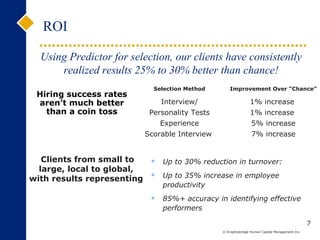 ROI 7 Up to 30% reduction in turnover:  Up to 35% increase in employee productivity 85%+ accuracy in identifying effective performers Using Predictor for selection, our clients have consistently realized results 25% to 30% better than chance! Hiring success rates aren’t much better than a coin toss Clients from small to large, local to global,  with results representing  Selection Method Improvement Over “Chance”  Interview/ Personality Tests Experience Scorable Interview  1% increase  1% increase  5% increase 7% increase 