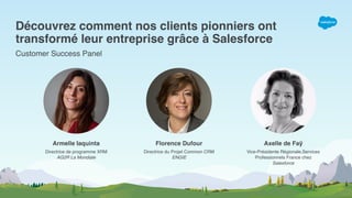 Découvrez comment nos clients pionniers ont 
transformé leur entreprise grâce à Salesforce
Customer Success Panel
Armelle Iaquinta Florence Dufour Axelle de Faÿ
Directrice de programme XRM 
AG2R La Mondiale
Directrice du Projet Common CRM 
ENGIE
Vice-Présidente Régionale,Services
Professionnels France chez  
Salesforce
 