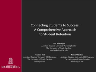 Connecting Students to Success:
A Comprehensive Approach
to Student Retention
Jane Bouknight
Assistant Director, University Advising Center
The University of South Carolina
jane.bouknight@sc.edu
Michael Dial
Assistant Director, University 101 Programs
The University of South Carolina
mdial@sc.edu
James Winfield
Assistant Director, University 101 Programs
The University of South Carolina
winfield@sc.edu
 
