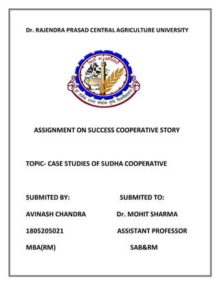 Dr. RAJENDRA PRASAD CENTRAL AGRICULTURE UNIVERSITY
ASSIGNMENT ON SUCCESS COOPERATIVE STORY
TOPIC- CASE STUDIES OF SUDHA COOPERATIVE
SUBMITED BY: SUBMITED TO:
AVINASH CHANDRA Dr. MOHIT SHARMA
1805205021 ASSISTANT PROFESSOR
MBA(RM) SAB&RM
 