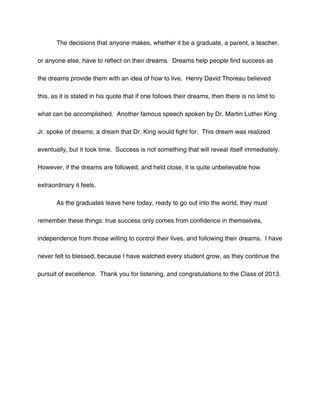 The decisions that anyone makes, whether it be a graduate, a parent, a teacher,

or anyone else, have to reflect on their dreams. Dreams help people find success as

the dreams provide them with an idea of how to live. Henry David Thoreau believed

this, as it is stated in his quote that if one follows their dreams, then there is no limit to

what can be accomplished. Another famous speech spoken by Dr. Martin Luther King

Jr. spoke of dreams; a dream that Dr. King would fight for. This dream was realized

eventually, but it took time. Success is not something that will reveal itself immediately.

However, if the dreams are followed, and held close, it is quite unbelievable how

extraordinary it feels.

       As the graduates leave here today, ready to go out into the world, they must

remember these things: true success only comes from confidence in themselves,

independence from those willing to control their lives, and following their dreams. I have

never felt to blessed, because I have watched every student grow, as they continue the

pursuit of excellence. Thank you for listening, and congratulations to the Class of 2013.
 