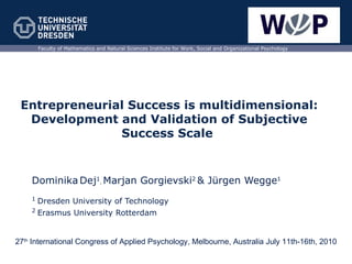 Entrepreneurial Success is multidimensional: Development and Validation of Subjective Success Scale  Dominika   Dej 1 ,  Marjan Gorgievski 2   & Jürgen Wegge 1 1  Dresden University of Technology 2  Erasmus University Rotterdam Faculty of Mathematics and Natural Sciences Institute for Work, Social and Organizational Psychology 27 th  International Congress of Applied Psychology, Melbourne, Australia   July 11th-16th, 2010 