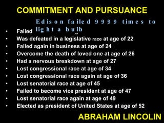 COMMITMENT AND PURSUANCE Failed in business at age of 21 Was defeated in a legislative  race  at age of 22 Failed again in business at age of 24 Overcome the death of loved one at age of 26 Had a nervous breakdown at age of 27 Lost congressional race at age of 34 Lost congressional race again at age of 36 Lost senatorial race at age of 45 Failed to become vice president at age of 47 Lost senatorial race again at age of 49 Elected as president of United States at age of 52 ABRAHAM LINCOLIN Edison failed 9999 times to light a bulb 