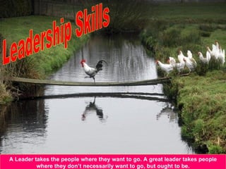 A Leader takes the people where they want to go. A great leader takes people where they don’t necessarily want to go, but ought to be. Leadership Skills 