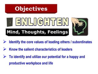 Objectives Identify the core values of leading others / subordinates Know the salient characteristics of leaders To identify and utilize our potential for a happy and productive workplace and life ENLIGHTEN Mind, Thoughts, Feelings 