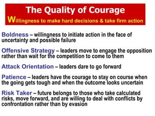 The Quality of Courage W illingness to make hard decisions & take firm action Boldness  – willingness to initiate action in the face of uncertainty and possible failure Offensive Strategy  – leaders move to engage the opposition rather than wait for the competition to come to them Attack Orientation  – leaders dare to go forward Patience  – leaders have the courage to stay on course when the going gets tough and when the outcome looks uncertain Risk Taker  – future belongs to those who take calculated risks, move forward, and are willing to deal with conflicts by confrontation rather than by evasion 