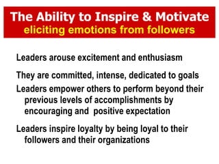 The Ability to Inspire & Motivate eliciting emotions from followers Leaders arouse excitement and enthusiasm They are committed, intense, dedicated to goals Leaders empower others to perform beyond their previous levels of accomplishments by encouraging and  positive expectation Leaders inspire loyalty by being loyal to their followers and their organizations 