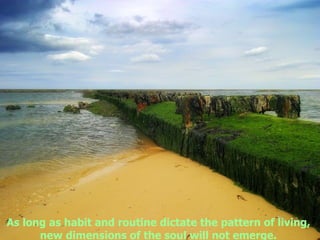 As long as habit and routine dictate the pattern of living,  new dimensions of the soul will not emerge.   