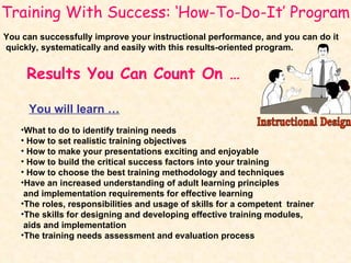 Results You Can Count On … What to do to identify training needs How to set realistic training objectives How to make your presentations exciting and enjoyable How to build the critical success factors into your training How to choose the best training methodology and techniques Have an increased understanding of adult learning principles  and implementation requirements for effective learning The roles, responsibilities and usage of skills for a competent  trainer The skills for designing and developing effective training modules,  aids and implementation The training needs assessment and evaluation process Training With Success: ‘How-To-Do-It’ Program You can successfully improve your instructional performance, and you can do it quickly, systematically and easily with this results-oriented program. You will learn … Instructional Design 
