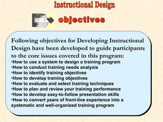 objectives Following objectives for Developing Instructional Design have been developed to guide participants to the core issues covered in this program: How to use a system to design a training program How to conduct training needs analysis How to identify training objectives How to develop training objectives How to evaluate and select training techniques How to plan and review your training performance How to develop easy-to-follow presentation skills How to convert years of front-line experience into a systematic and well-organized training program Instructional Design 