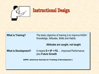 What is Training? The basic objective of training is to improve KASH : Knowledge, Attitudes, Skills and Habits. Attitudes are caught, not taught . What is Development? It means  D = IP + FG  … Improved Performance  plus  Future Growth ASTD ( American Society for Training & Development ) Instructional Design 