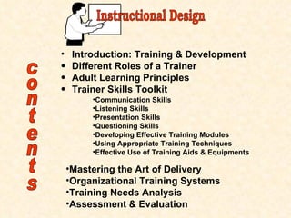 contents Introduction: Training & Development Different Roles of a Trainer Adult Learning Principles Trainer Skills Toolkit Communication Skills Listening Skills Presentation Skills Questioning Skills Developing Effective Training Modules Using Appropriate Training Techniques Effective Use of Training Aids & Equipments Mastering the Art of Delivery Organizational Training Systems Training Needs Analysis Assessment & Evaluation Instructional Design 