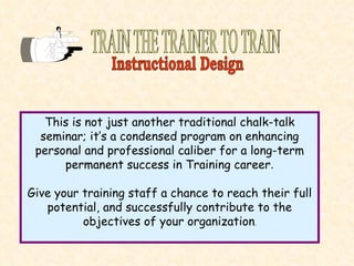 TRAIN THE TRAINER TO TRAIN This is not just another traditional chalk-talk seminar; it’s a condensed program on enhancing personal and professional caliber for a long-term permanent success in Training career . Give your training staff a chance to reach their full potential, and successfully contribute to the objectives of your organization . Instructional Design 