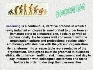 Grooming  is a continuous, iterative process in which a  newly inducted employee is ameliorated to grow from an immature state to a matured one, socially as well as professionally. He becomes well conversant with the organization culture and professional routine which emotionally affiliates him with the job and organization.  He transforms into a respectable representative of the organization. Employees must be groomed in business ethics, disturbance handling, risk management and day to day interaction with colleagues customers and stake holders in order to develop their personalities . GROOMING 