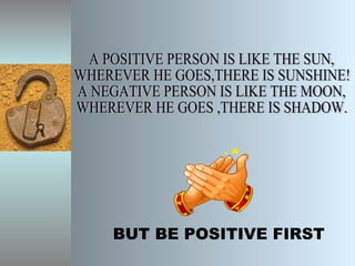 BUT BE POSITIVE FIRST A POSITIVE PERSON IS LIKE THE SUN, WHEREVER HE GOES,THERE IS SUNSHINE! A NEGATIVE PERSON IS LIKE THE MOON, WHEREVER HE GOES ,THERE IS SHADOW. 