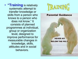 “ Training  is relatively systematic attempt to transfer knowledge or skills from a person who knows to a person who does not know.” It consists of planned programmes at individual, group or organization level, designed to improve performance for measurable changes in knowledge, skills, attitudes and in social behaviors.   TRAINING 