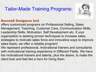 Tailor-Made Training Programs: . SuccesS Designers Intl .   offers customized programs on Professional Selling, Sales Management, Teaching, Customer Care, Communication Skills, Leadership Skills, Motivation, Self Development etc. If your organization is seeking proven techniques to increase sales, strategies to motivate sales force and innovative ways to improve sales leads, we offer a reliable program! We represent professional, motivational trainers and consultants with motivational training experience in Different Fields. We have the motivational trainers and talents, plus the desire, to make the client look and feel like a hero for hiring them. 