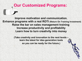 Our Customized Programs:   Improve motivation and communication.  Enhance programs with a real ROTI  (Return On Training Investment) Raise the bar on sales management training  Increase productivity and profitability  Learn how to turn creativity into money  (Take creativity and innovation to the next levels –  learn the latest for idea generation tools  so you can be ready for the future.)   