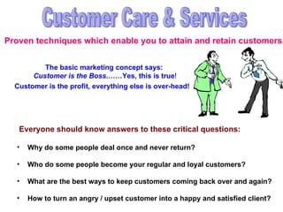 Proven techniques which enable you to attain and retain customers Customer Care & Services Why do some people deal once and never return? Who do some people become your regular and loyal customers? What are the best ways to keep customers coming back over and again? How to turn an angry / upset customer into a happy and satisfied client? Everyone should know answers to these critical questions: The basic marketing concept says:  Customer is the Boss .……Yes, this is true ! Customer is the profit, everything else is over-head! 