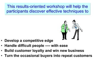 This results-oriented workshop will help the participants discover effective techniques to Develop a competitive edge Handle difficult people ---- with ease Build customer loyalty and win new business Turn the occasional buyers into repeat customers 