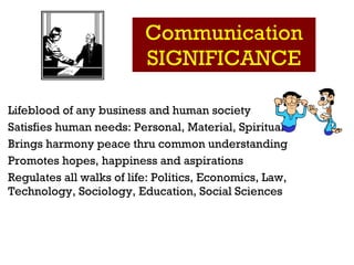 Communication SIGNIFICANCE Lifeblood of any business and human society Satisfies human needs: Personal, Material, Spiritual  Brings harmony peace thru common understanding   Promotes hopes, happiness and aspirations Regulates all walks of life: Politics, Economics, Law, Technology, Sociology, Education, Social Sciences 