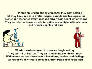 Words are cheap, the saying goes, they cost nothing, yet they have power to evoke images, sounds and feelings in the  listener and reader as every poet and advertising script writer knows. They can start or break up relationships, sever diplomatic relations and provoke fights and wars. Words have been used to make us laugh and cry.  They can hit or heal us. They can create hope or devastation.  With words we can describe our intentions, desires and feelings. Words don’t only create emotions, they create actions as well. 