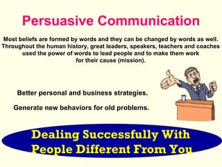 Persuasive Communication Dealing Successfully With   People Different From You Generate new behaviors for old problems.  Better personal and business strategies. Most beliefs are formed by words and they can be changed by words as well.  Throughout the human history, great leaders, speakers, teachers and coaches  used the power of words to lead people and to make them work  for their cause (mission).  