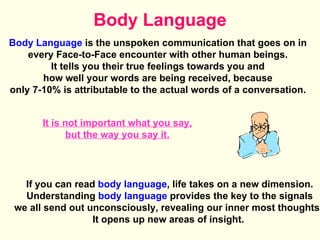 Body Language Body Language  is the unspoken communication that goes on in  every Face-to-Face encounter with other human beings.  It tells you their true feelings towards you and  how well your words are being received, because  only 7-10% is attributable to the actual words of a conversation.  If you can read  body language , life takes on a new dimension. Understanding  body language  provides the key to the signals  we all send out unconsciously, revealing our inner most thoughts.  It opens up new areas of insight.  It is not important what you say, but the way you say it. 